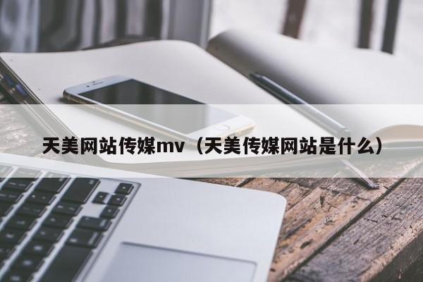 天美网站传媒mv（天美传媒网站是什么）