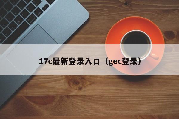 17c最新登录入口（gec登录）