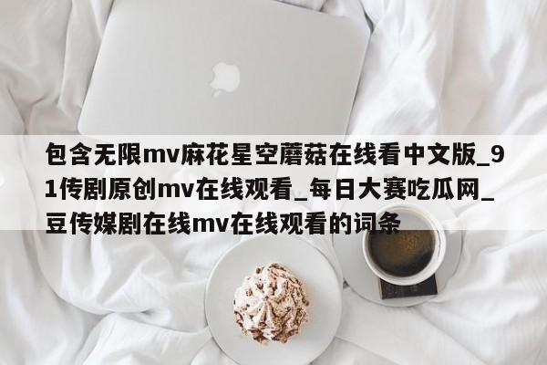 包含无限mv麻花星空蘑菇在线看中文版_91传剧原创mv在线观看_每日大赛吃瓜网_豆传媒剧在线mv在线观看的词条