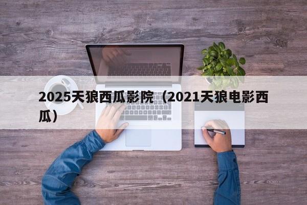 2025天狼西瓜影院（2021天狼电影西瓜）