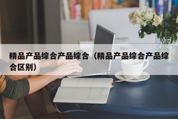 精品产品综合产品综合（精品产品综合产品综合区别）
