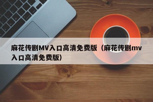 麻花传剧MV入口高清免费版（麻花传剧mv入口高清免费版）