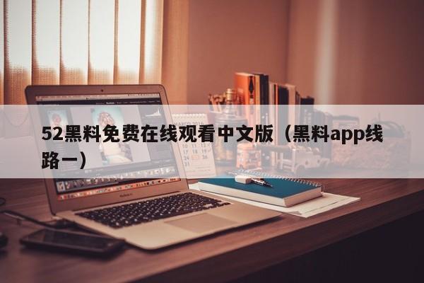 52黑料免费在线观看中文版（黑料app线路一）