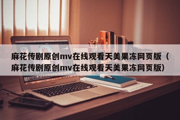 麻花传剧原创mv在线观看天美果冻网页版（麻花传剧原创mv在线观看天美果冻网页版）